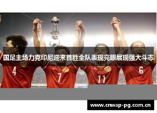 国足主场力克印尼迎来首胜全队表现亮眼展现强大斗志 国足主场力克印尼迎来首胜全队表现亮眼展现强大斗志