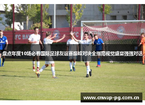 盘点年度10场必看国际足球友谊赛巅峰对决全指南视觉盛宴强强对话 盘点年度10场必看国际足球友谊赛巅峰对决全指南视觉盛宴强强对话