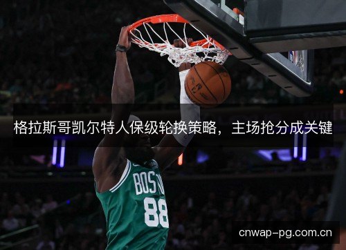 格拉斯哥凯尔特人保级轮换策略，主场抢分成关键